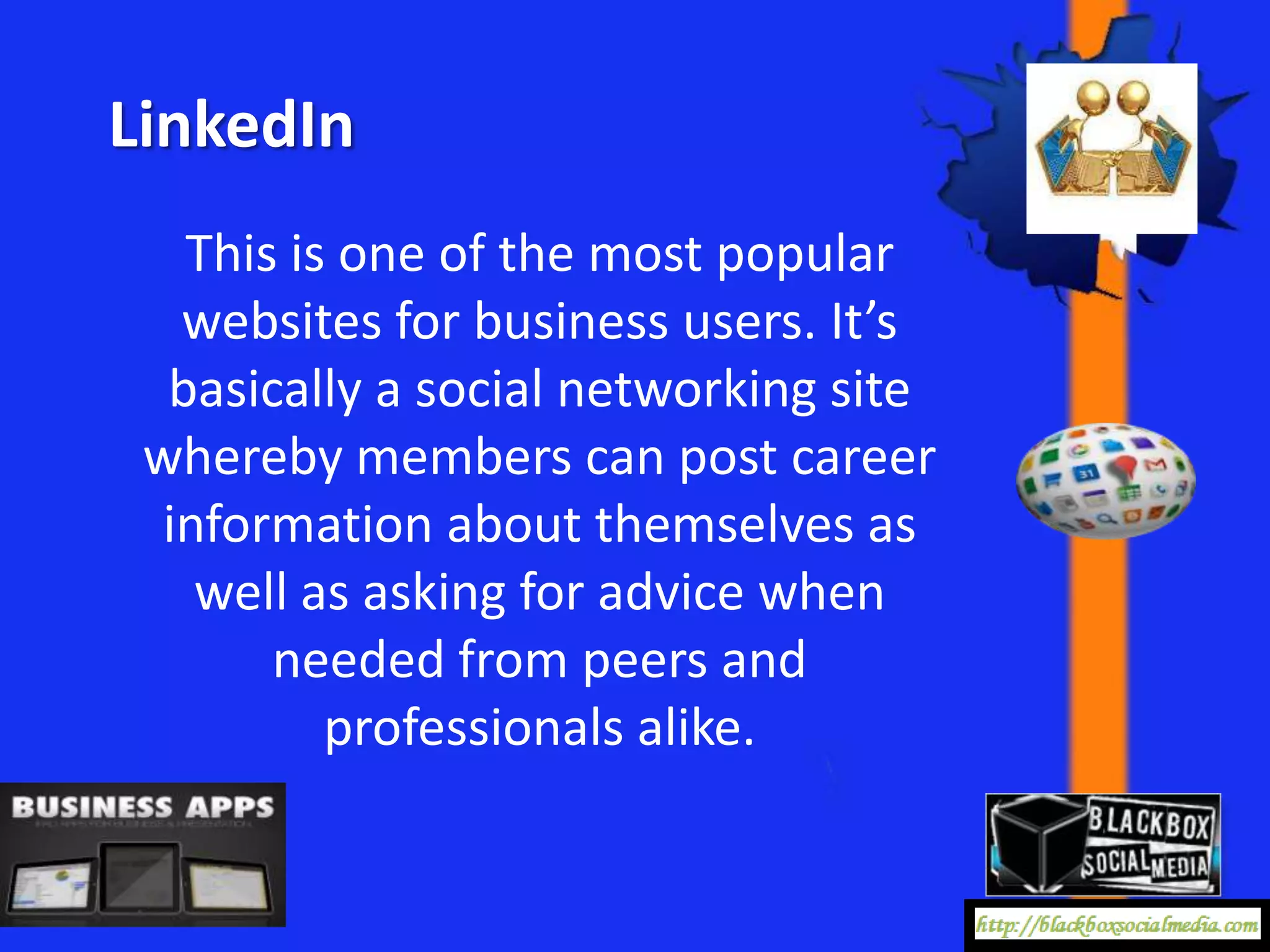 LinkedIn
   This is one of the most popular
  websites for business users. It’s
  basically a social networking site
 whereby members can post career
 information about themselves as
   well as asking for advice when
       needed from peers and
          professionals alike.
 