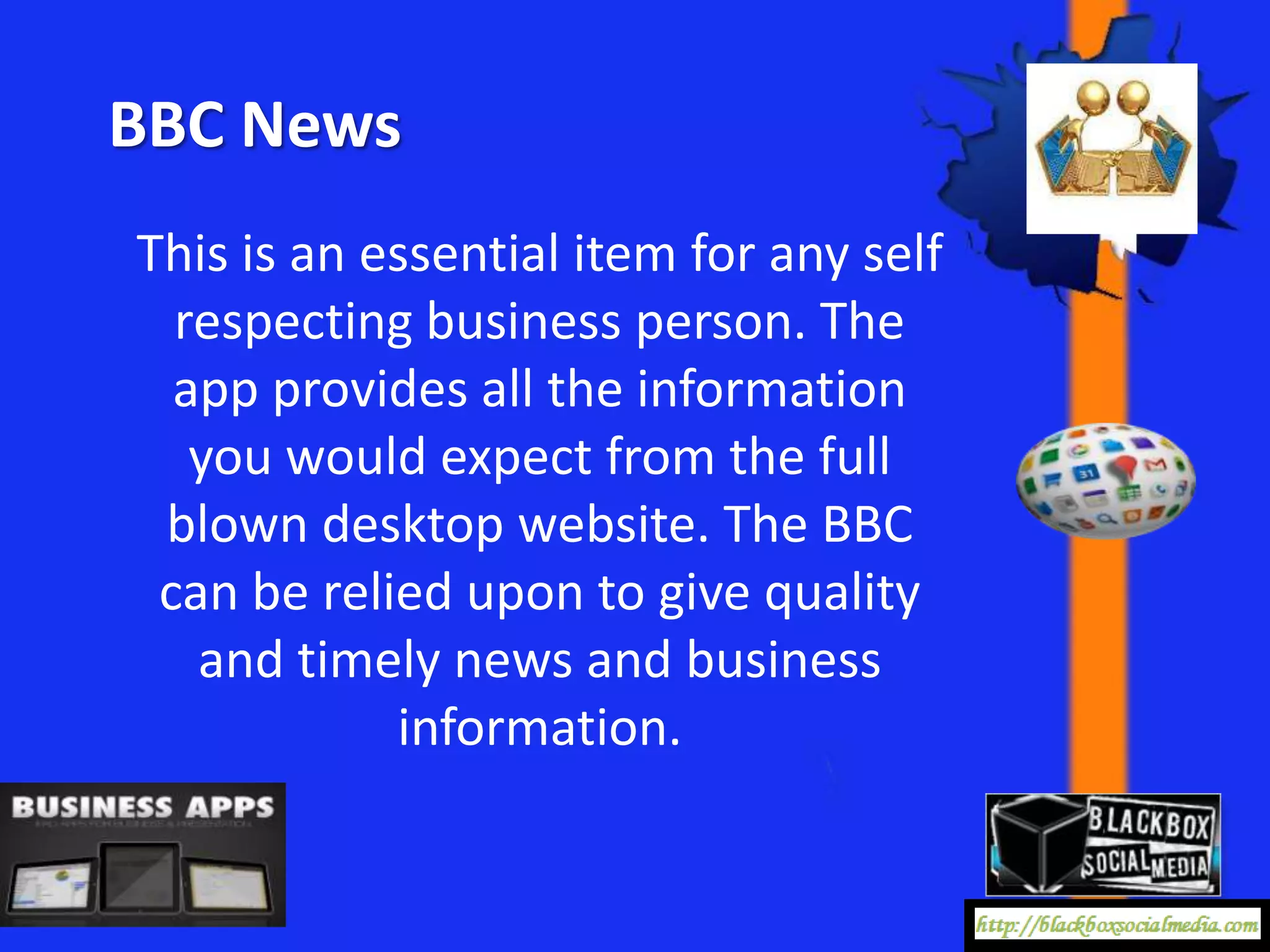 BBC News
This is an essential item for any self
  respecting business person. The
  app provides all the information
   you would expect from the full
 blown desktop website. The BBC
 can be relied upon to give quality
   and timely news and business
            information.
 
