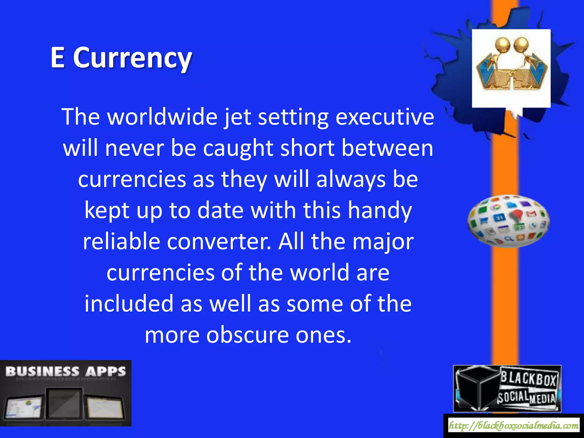 E Currency
The worldwide jet setting executive
will never be caught short between
 currencies as they will always be
  kept up to date with this handy
  reliable converter. All the major
     currencies of the world are
  included as well as some of the
        more obscure ones.
 