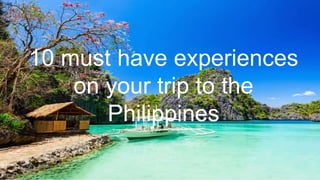 10 must have experiences
on your trip to the
Philippines
 