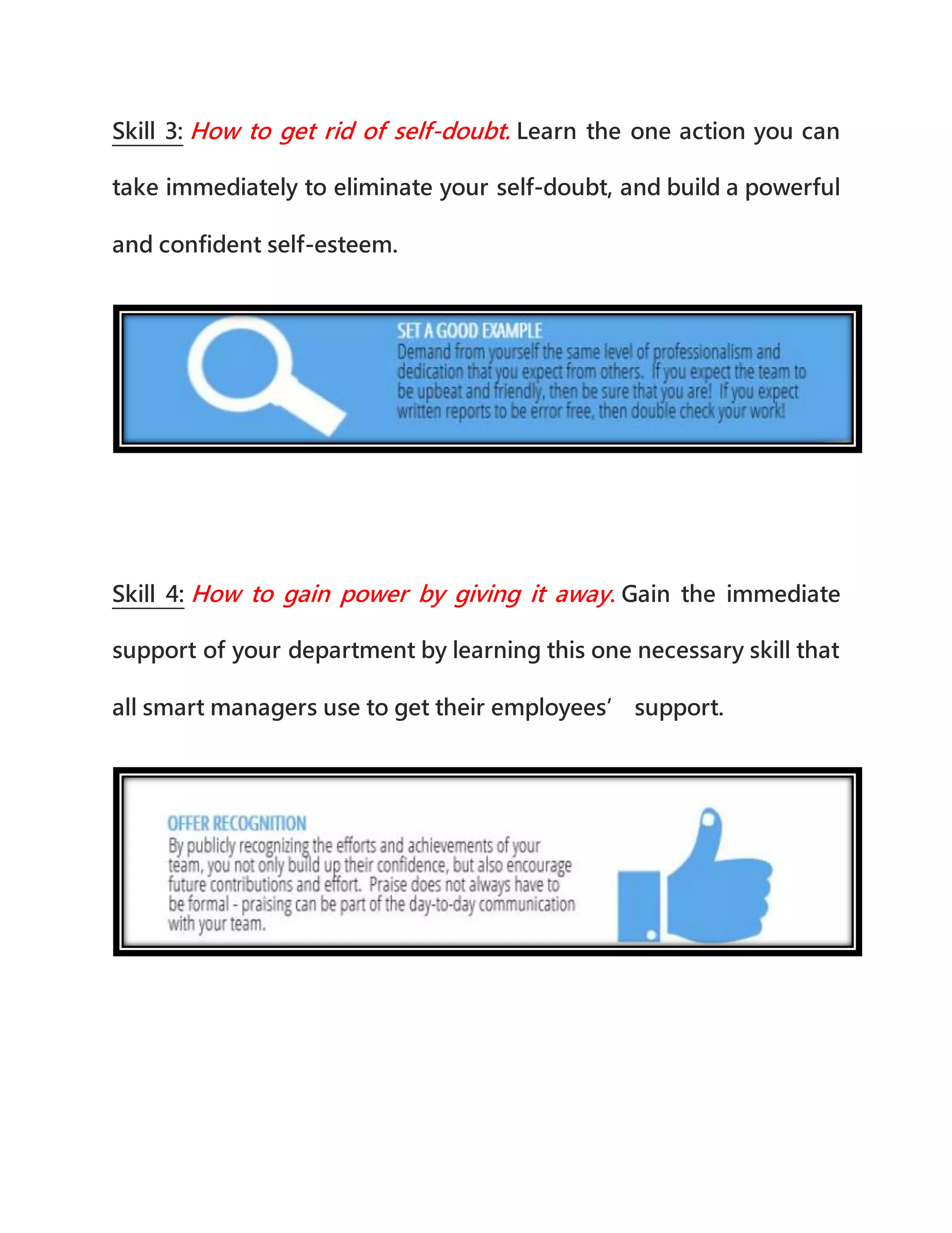 Skill 3: How to get rid of self-doubt. Learn the one action you can
take immediately to eliminate your self-doubt, and build a powerful
and confident self-esteem.
Skill 4: How to gain power by giving it away. Gain the immediate
support of your department by learning this one necessary skill that
all smart managers use to get their employees’ support.
 