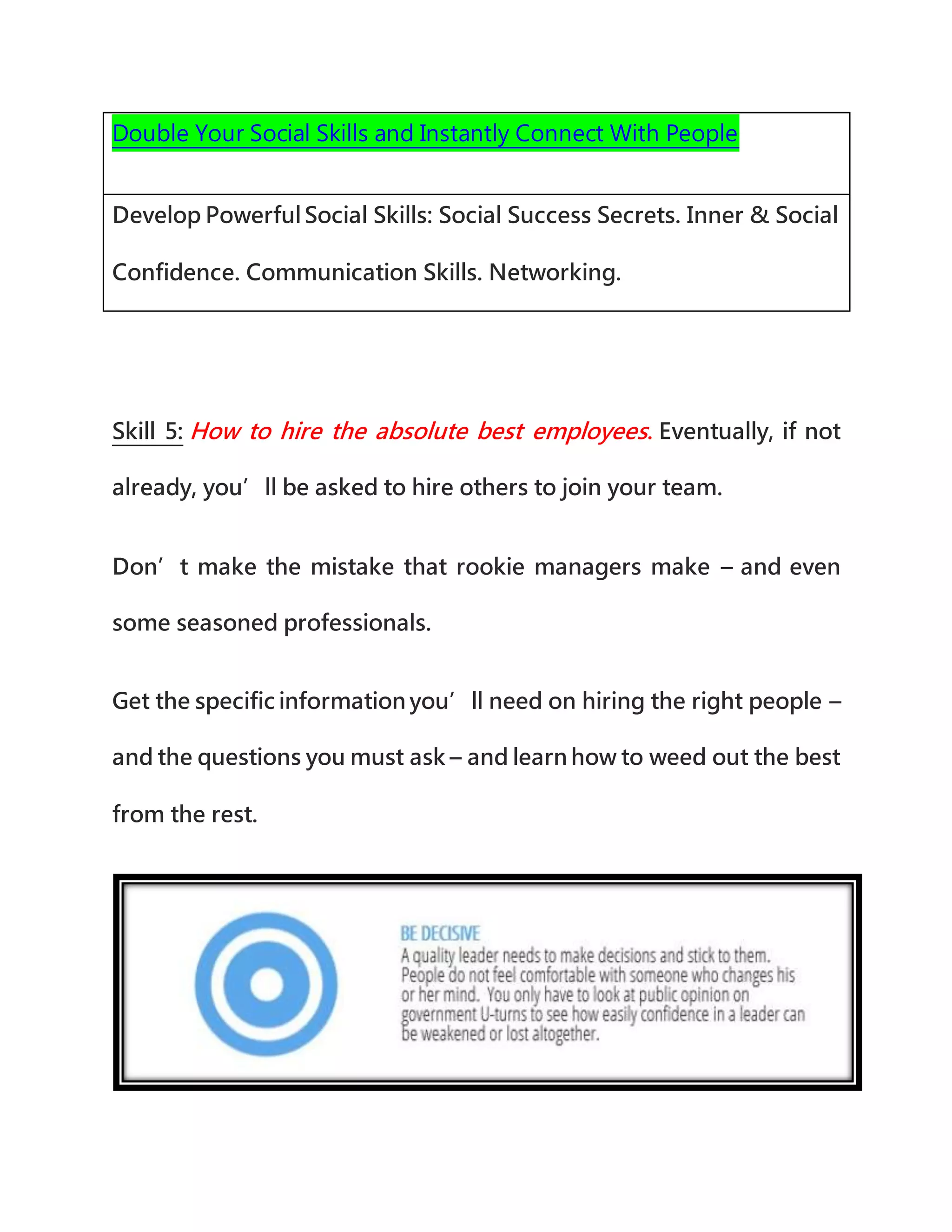 Double Your Social Skills and Instantly Connect With People
Develop PowerfulSocial Skills: Social Success Secrets. Inner & Social
Confidence. Communication Skills. Networking.
Skill 5: How to hire the absolute best employees. Eventually, if not
already, you’ll be asked to hire others to join your team.
Don’t make the mistake that rookie managers make – and even
some seasoned professionals.
Get the specific information you’ll need on hiring the right people –
and the questions you must ask – and learn how to weed out the best
from the rest.
 