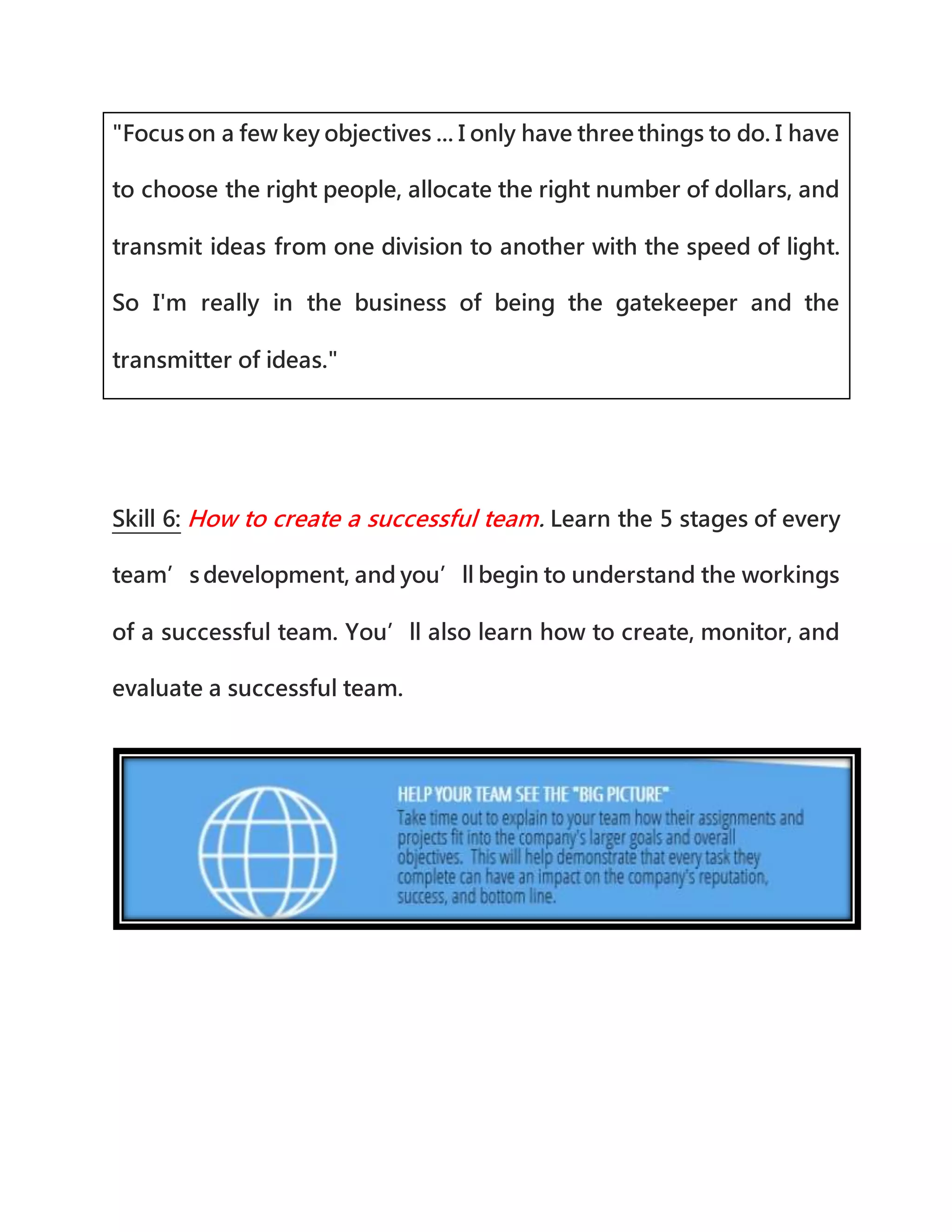 "Focus on a few key objectives ... I only have three things to do. I have
to choose the right people, allocate the right number of dollars, and
transmit ideas from one division to another with the speed of light.
So I'm really in the business of being the gatekeeper and the
transmitter of ideas."
Skill 6: How to create a successful team. Learn the 5 stages of every
team’s development, and you’ll begin to understand the workings
of a successful team. You’ll also learn how to create, monitor, and
evaluate a successful team.
 