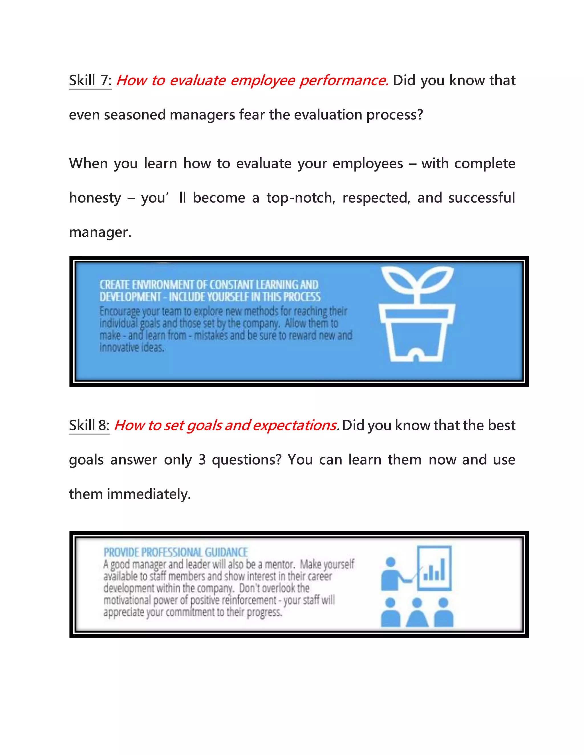 Skill 7: How to evaluate employee performance. Did you know that
even seasoned managers fear the evaluation process?
When you learn how to evaluate your employees – with complete
honesty – you’ll become a top-notch, respected, and successful
manager.
Skill 8: How to set goals and expectations. Did you know that the best
goals answer only 3 questions? You can learn them now and use
them immediately.
 