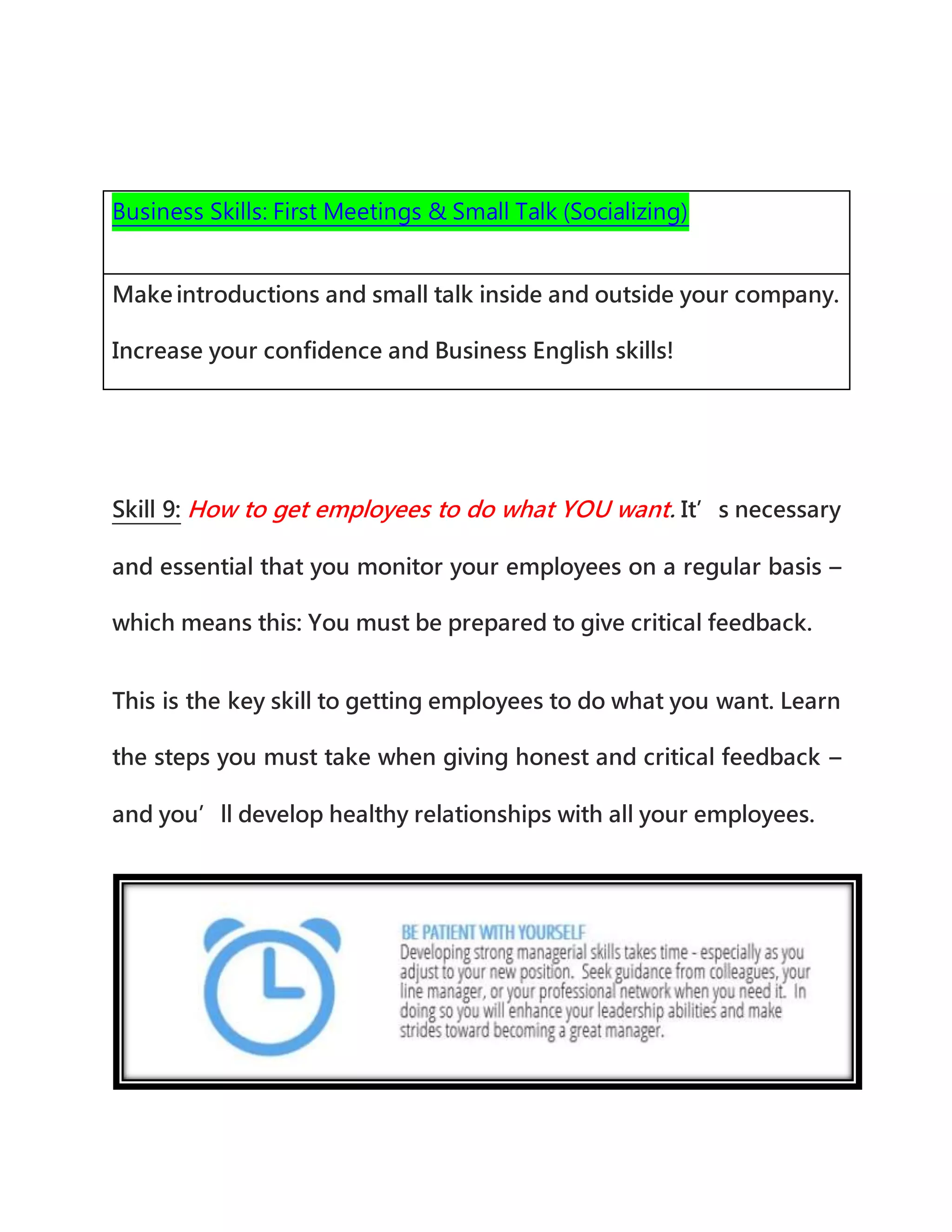 Business Skills: First Meetings & Small Talk (Socializing)
Make introductions and small talk inside and outside your company.
Increase your confidence and Business English skills!
Skill 9: How to get employees to do what YOU want. It’s necessary
and essential that you monitor your employees on a regular basis –
which means this: You must be prepared to give critical feedback.
This is the key skill to getting employees to do what you want. Learn
the steps you must take when giving honest and critical feedback –
and you’ll develop healthy relationships with all your employees.
 