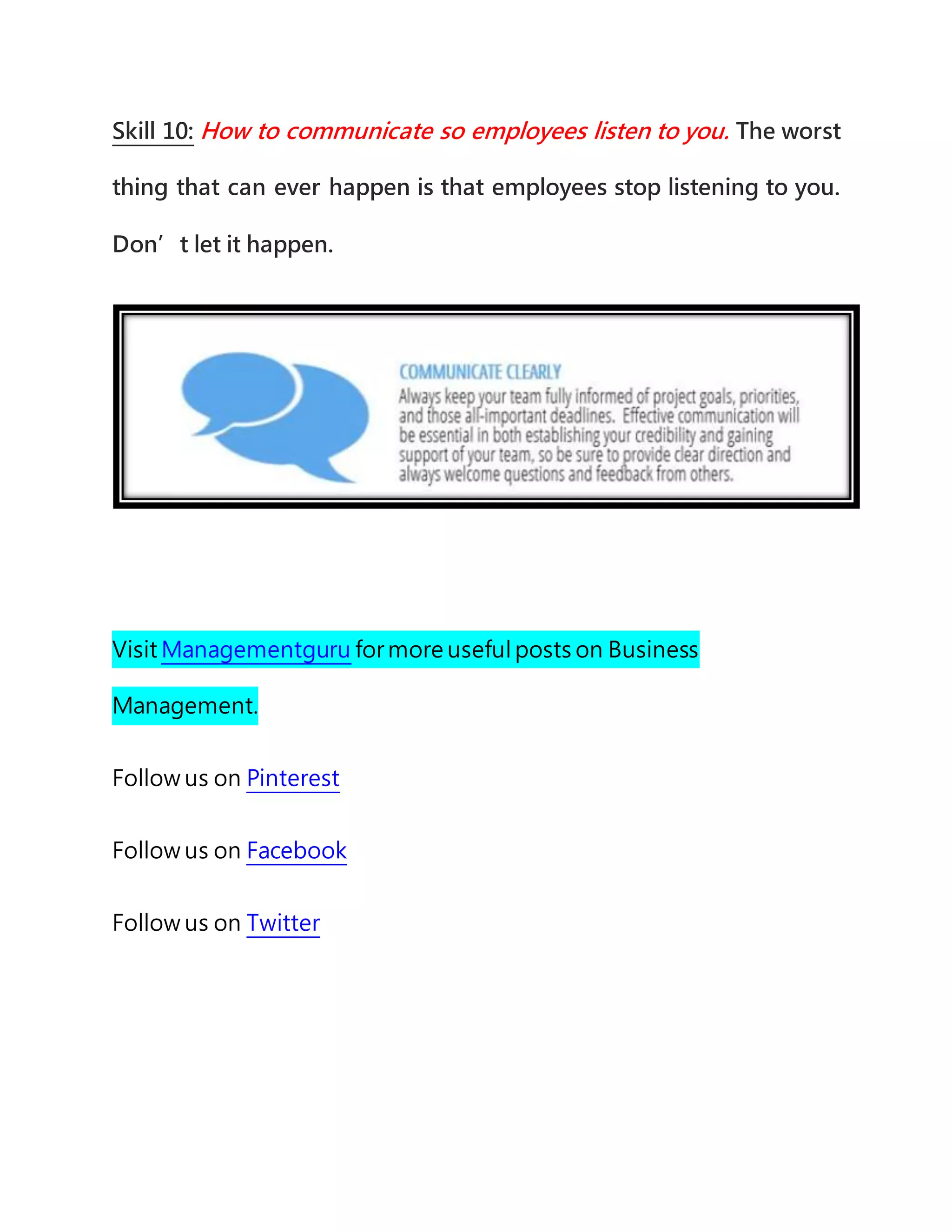 Skill 10: How to communicate so employees listen to you. The worst
thing that can ever happen is that employees stop listening to you.
Don’t let it happen.
Visit Managementguru for more useful posts on Business
Management.
Follow us on Pinterest
Follow us on Facebook
Follow us on Twitter
 