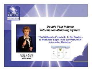 Double Your Income
                      Information Marketing System

                    “What Millionaire Experts Do To Get Started –
                     10 Must-Have Steps To Be Successful with
                               Information Marketing”




Linda L. Keefe
“The Execute Your
  Vision Maven”
 