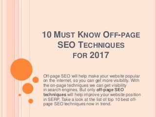 10 MUST KNOW OFF-PAGE
SEO TECHNIQUES
FOR 2017
Off-page SEO will help make your website popular
on the internet, so you can get more visibility. With
the on-page techniques we can get visibility
in search engines. But only off-page SEO
techniques will help improve your website position
in SERP. Take a look at the list of top 10 best off-
page SEO techniques now in trend.
 