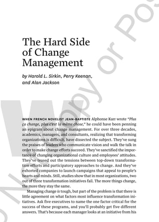 155
W
The Hard Side
of Change
Management
by Harold L. Sirkin, Perry Keenan,
and Alan Jackson
WHEN FRENCH NOVELIST JEAN-BAPTISTE Alphonse Karr wrote “Plus
ça change, plus c’est la même chose,” he could have been penning
an epigram about change management. For over three decades,
academics, managers, and consultants, realizing that transforming
organizations is difficult, have dissected the subject. They’ve sung
the praises of leaders who communicate vision and walk the talk in
order to make change efforts succeed. They’ve sanctified the impor-
tance of changing organizational culture and employees’ attitudes.
They’ve teased out the tensions between top-down transforma-
tion efforts and participatory approaches to change. And they’ve
exhorted companies to launch campaigns that appeal to people’s
hearts and minds. Still, studies show that in most organizations, two
out of three transformation initiatives fail. The more things change,
the more they stay the same.
Managing change is tough, but part of the problem is that there is
little agreement on what factors most influence transformation ini-
tiatives. Ask five executives to name the one factor critical for the
success of these programs, and you’ll probably get five different
answers. That’s because each manager looks at an initiative from his
94166 09 155-176 r1 am 12/6/10 6:08 PM Page 155
D
o
N
o
t
C
o
p
y
o
r
P
o
s
t
This document is authorized for educator review use only by REHAF FOULA, HE OTHER until Jul 2022. Copying or
posting is an infringement of copyright. Permissions@hbsp.harvard.edu or 617.783.7860
 