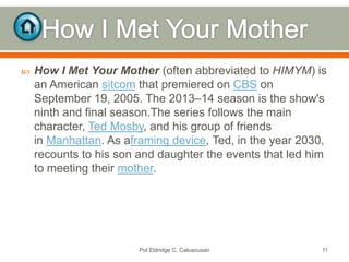 

How I Met Your Mother (often abbreviated to HIMYM) is
an American sitcom that premiered on CBS on
September 19, 2005. The 2013–14 season is the show's
ninth and final season.The series follows the main
character, Ted Mosby, and his group of friends
in Manhattan. As aframing device, Ted, in the year 2030,
recounts to his son and daughter the events that led him
to meeting their mother.

Pol Eldridge C. Caluscusan

11

 