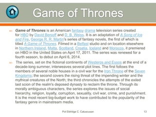 



Game of Thrones is an American fantasy drama television series created
for HBO by David Benioff and D. B. Weiss. It is an adaptation of A Song of Ice
and Fire, George R. R. Martin's series of fantasy novels, the first of which is
titled A Game of Thrones. Filmed in a Belfast studio and on location elsewhere
in Northern Ireland, Malta, Scotland, Croatia, Iceland and Morocco, it premiered
on HBO in the United States on April 17, 2011. The series was renewed for a
fourth season, to debut on April 6, 2014.
The series, set on the fictional continents of Westeros and Essos at the end of a
decade-long summer, interweaves several plot lines. The first follows the
members of several noble houses in a civil war for the Iron Throne of the Seven
Kingdoms; the second covers the rising threat of the impending winter and the
mythical creatures of the North; the third chronicles the attempts of the exiled
last scion of the realm's deposed dynasty to reclaim the throne. Through its
morally ambiguous characters, the series explores the issues of social
hierarchy, religion, loyalty, corruption, sexuality, civil war, crime, and punishment.
It is the most recent big-budget work to have contributed to the popularity of the
fantasy genre in mainstream media.
Pol Eldridge C. Caluscusan

13

 