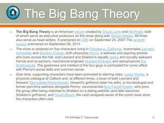 





The Big Bang Theory is an American sitcom created by Chuck Lorre and Bill Prady, both
of whom serve as executive producers on the show along with Steven Molaro. All three
also serve as head writers. It premiered on CBS on September 24, 2007.The seventh
season premiered on September 26, 2013.
The show is centered on five characters living in Pasadena, California: roommates Leonard
Hofstadter and Sheldon Cooper, both physicists;Penny, a waitress and aspiring actress
who lives across the hall; and Leonard and Sheldon's equally geeky and socially awkward
friends and co-workers, mechanical engineer Howard Wolowitz and astrophysicist Raj
Koothrappali. The geekiness and intellect of the four guys is contrasted for comic effect
with Penny's social skills and common sense.
Over time, supporting characters have been promoted to starring roles: Leslie Winkle, a
physicist colleague at Caltech and, at different times, a lover of both Leonard and
Howard; Bernadette Rostenkowski, Howard's girlfriend (later his wife), a microbiologist and
former part-time waitress alongside Penny; neuroscientist Amy Farrah Fowler, who joins
the group after being matched to Sheldon on a dating website (and later becomes
Sheldon's girlfriend), and Stuart Bloom, the cash-strapped owner of the comic book store
the characters often visit.

Pol Eldridge C. Caluscusan

3

 