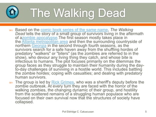 



Based on the comic book series of the same name, The Walking
Dead tells the story of a small group of survivors living in the aftermath
of azombie apocalypse.The first season mostly takes place in
the Atlanta metropolitan area and then the surrounding countryside of
northern Georgia in the second through fourth seasons, as the
survivors search for a safe haven away from the shuffling hordes of
predatory "walkers" or "biters" (as the zombies are referred to in the
show), who devour any living thing they catch, and whose bite is
infectious to humans. The plot focuses primarily on the dilemmas the
group faces as they struggle to maintain their humanity during the dayto-day challenges of surviving in a hostile world. This includes battling
the zombie hordes; coping with casualties; and dealing with predatory
human survivors.
The group is led by Rick Grimes, who was a sheriff's deputy before the
zombie outbreak. At every turn they are faced with the horror of the
walking zombies, the changing dynamic of their group, and hostility
from the scattered remains of a struggling human populace who are
focused on their own survival now that the structures of society have
collapsed.
Pol Eldridge C. Caluscusan

5

 
