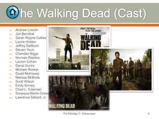 


















Andrew Lincoln
Jon Bernthal
Sarah Wayne Callies
Laurie Holden
Jeffrey DeMunn
Steven Yeun
Chandler Riggs
Norman Reedus
Lauren Cohan
Danai Gurira
Michael Rooker
David Morrissey
Melissa McBride
Scott Wilson
Emily Kinney
Chad L. Coleman
Sonequa Martin-Green
Lawrence Gilliard, Jr.

Pol Eldridge C. Caluscusan

6

 