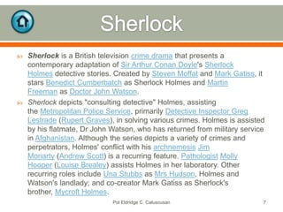 



Sherlock is a British television crime drama that presents a
contemporary adaptation of Sir Arthur Conan Doyle's Sherlock
Holmes detective stories. Created by Steven Moffat and Mark Gatiss, it
stars Benedict Cumberbatch as Sherlock Holmes and Martin
Freeman as Doctor John Watson.
Sherlock depicts "consulting detective" Holmes, assisting
the Metropolitan Police Service, primarily Detective Inspector Greg
Lestrade (Rupert Graves), in solving various crimes. Holmes is assisted
by his flatmate, Dr John Watson, who has returned from military service
in Afghanistan. Although the series depicts a variety of crimes and
perpetrators, Holmes' conflict with his archnemesis Jim
Moriarty (Andrew Scott) is a recurring feature. Pathologist Molly
Hooper (Louise Brealey) assists Holmes in her laboratory. Other
recurring roles include Una Stubbs as Mrs Hudson, Holmes and
Watson's landlady; and co-creator Mark Gatiss as Sherlock's
brother, Mycroft Holmes.
Pol Eldridge C. Caluscusan

7

 