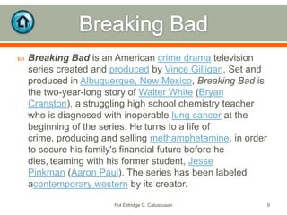 

Breaking Bad is an American crime drama television
series created and produced by Vince Gilligan. Set and
produced in Albuquerque, New Mexico, Breaking Bad is
the two-year-long story of Walter White (Bryan
Cranston), a struggling high school chemistry teacher
who is diagnosed with inoperable lung cancer at the
beginning of the series. He turns to a life of
crime, producing and selling methamphetamine, in order
to secure his family's financial future before he
dies, teaming with his former student, Jesse
Pinkman (Aaron Paul). The series has been labeled
acontemporary western by its creator.
Pol Eldridge C. Caluscusan

9

 