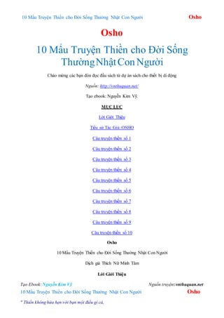 10 Mẩu Truyện Thiền cho Đời Sống Thường Nhật Con Người Osho
Osho
10 Mẩu Truyện Thiền cho Đời Sống
ThườngNhậtConNgười
Chào mừng các bạn đón đọc đầu sách từ dự án sách cho thiết bị di động
Nguồn: http://vnthuquan.net/
Tạo ebook: Nguyễn Kim Vỹ.
MỤC LỤC
Lời Giới Thiệu
Tiểu sử Tác Giả: OSHO
Câu truyện thiền số 1
Câu truyện thiền số 2
Câu truyện thiền số 3
Câu truyện thiền số 4
Câu truyện thiền số 5
Câu truyện thiền số 6
Câu truyện thiền số 7
Câu truyện thiền số 8
Câu truyện thiền số 9
Câu truyện thiền số 10
Osho
10 Mẩu Truyện Thiền cho Đời Sống Thường Nhật Con Người
Dịch giả Thích Nữ Minh Tâm
Lời Giới Thiệu
Tạo Ebook: Nguyễn Kim Vỹ Nguồn truyện: vnthuquan.net
10 Mẩu Truyện Thiền cho Đời Sống Thường Nhật Con Người Osho
" Thiền không hứa hẹn với bạn một điều gì cả,
 