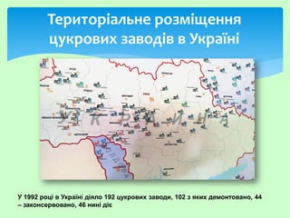 Територіальне розміщення
цукрових заводів в Україні
У 1992 році в Україні діяло 192 цукрових заводи, 102 з яких демонтовано, 44
– законсервовано, 46 нині діє
 