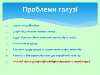 1. Цінова нестабільність
2. Щорічні коливання посівних площ
3. Відсутність постійних зовнішніх ринків збуту цукру
4. Низька якість цукру
5. Ввезення цукру-сирцю та синтетичних цукрозамінників
6. Наявність більш рентабельних для виробників культур
7. Низький рівень диверсифікації бурякоцукрового виробництва
Проблеми галузі
 