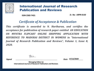 International Journal of Research
Publication and Reviews
This certificate is awarded to N. Hariharan, and certifies the
acceptance for publication of research paper entitled AN EDUCATION
ON MYNTRA FLIPCART ONLINE SHOPPING APPLICATION WITH
REFERENCE TO MADURAI DISTRICT IN WOMENS in “International
Journal of Research Publication and Reviews”, Volume 1, Issue 8,
2020.
Signed Date
Managing Editor (s)
International Journal of Research Publication and Reviews
Certiﬁcate of Acceptance & Publication
17/12/2020
Sr. No: IJRPR 0150
ISSN 2582-7421
 
