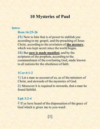 [1]
10 Mysteries of Paul
Intro:
Rom 16:25-26
25) Now to him that is of power to stablish you
according to my gospel, and the preaching of Jesus
Christ, accordingto the revelation of the mystery,
which was kept secret since the world began,
26) But now is made manifest, and by the
scriptures of the prophets, according to the
commandment of the everlasting God, made known
to all nationsfor the obedienceof faith:
1Cor4:1-2
1) Let a man so account of us, as of the ministers of
Christ, and stewards of the mysteries of God.
2) Moreover it is required in stewards, that a man be
found faithful.
Eph 3:2-4
2 If ye have heard of the dispensation of the grace of
God which is given me to you-ward:
 