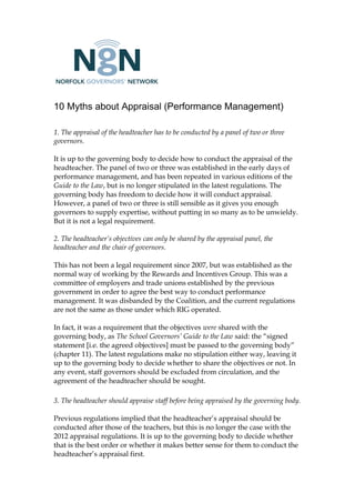 10 Myths about Appraisal (Performance Management)
1. The appraisal of the headteacher has to be conducted by a panel of two or three
governors.
It is up to the governing body to decide how to conduct the appraisal of the
headteacher. The panel of two or three was established in the early days of
performance management, and has been repeated in various editions of the
Guide to the Law, but is no longer stipulated in the latest regulations. The
governing body has freedom to decide how it will conduct appraisal.
However, a panel of two or three is still sensible as it gives you enough
governors to supply expertise, without putting in so many as to be unwieldy.
But it is not a legal requirement.
2. The headteacher’s objectives can only be shared by the appraisal panel, the
headteacher and the chair of governors.
This has not been a legal requirement since 2007, but was established as the
normal way of working by the Rewards and Incentives Group. This was a
committee of employers and trade unions established by the previous
government in order to agree the best way to conduct performance
management. It was disbanded by the Coalition, and the current regulations
are not the same as those under which RIG operated.
In fact, it was a requirement that the objectives were shared with the
governing body, as The School Governors’ Guide to the Law said: the “signed
statement [i.e. the agreed objectives] must be passed to the governing body”
(chapter 11). The latest regulations make no stipulation either way, leaving it
up to the governing body to decide whether to share the objectives or not. In
any event, staff governors should be excluded from circulation, and the
agreement of the headteacher should be sought.
3. The headteacher should appraise staff before being appraised by the governing body.
Previous regulations implied that the headteacher’s appraisal should be
conducted after those of the teachers, but this is no longer the case with the
2012 appraisal regulations. It is up to the governing body to decide whether
that is the best order or whether it makes better sense for them to conduct the
headteacher’s appraisal first.
 