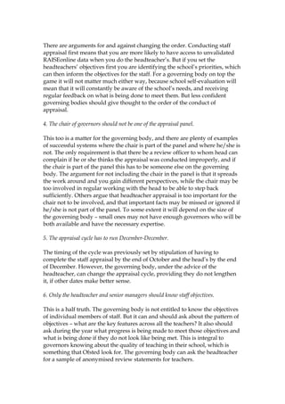 There are arguments for and against changing the order. Conducting staff
appraisal first means that you are more likely to have access to unvalidated
RAISEonline data when you do the headteacher’s. But if you set the
headteachers’ objectives first you are identifying the school’s priorities, which
can then inform the objectives for the staff. For a governing body on top the
game it will not matter much either way, because school self-evaluation will
mean that it will constantly be aware of the school’s needs, and receiving
regular feedback on what is being done to meet them. But less confident
governing bodies should give thought to the order of the conduct of
appraisal.
4. The chair of governors should not be one of the appraisal panel.
This too is a matter for the governing body, and there are plenty of examples
of successful systems where the chair is part of the panel and where he/she is
not. The only requirement is that there be a review officer to whom head can
complain if he or she thinks the appraisal was conducted improperly, and if
the chair is part of the panel this has to be someone else on the governing
body. The argument for not including the chair in the panel is that it spreads
the work around and you gain different perspectives, while the chair may be
too involved in regular working with the head to be able to step back
sufficiently. Others argue that headteacher appraisal is too important for the
chair not to be involved, and that important facts may be missed or ignored if
he/she is not part of the panel. To some extent it will depend on the size of
the governing body – small ones may not have enough governors who will be
both available and have the necessary expertise.
5. The appraisal cycle has to run December-December.
The timing of the cycle was previously set by stipulation of having to
complete the staff appraisal by the end of October and the head’s by the end
of December. However, the governing body, under the advice of the
headteacher, can change the appraisal cycle, providing they do not lengthen
it, if other dates make better sense.
6. Only the headteacher and senior managers should know staff objectives.
This is a half truth. The governing body is not entitled to know the objectives
of individual members of staff. But it can and should ask about the pattern of
objectives – what are the key features across all the teachers? It also should
ask during the year what progress is being made to meet those objectives and
what is being done if they do not look like being met. This is integral to
governors knowing about the quality of teaching in their school, which is
something that Ofsted look for. The governing body can ask the headteacher
for a sample of anonymised review statements for teachers.
 