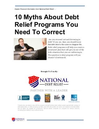 Helpful Financial Information from National Debt Relief …
10 Myths About Debt
Relief Programs You
Need To Correct
Are you stressed out and drowning in
debt? If you are, then you should know
that debt relief is the secret to a happier life.
Debt relief programs will help you create a
structured plan that will get you out of the
debt situation that you are wallowing in.
The question is what program will you
choose? (Continued)
Brought To You By:
 
