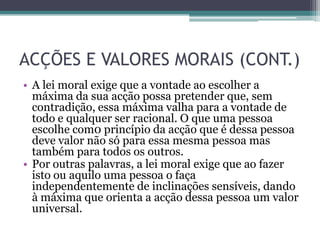 ACÇÕES E VALORES MORAIS (CONT.)
• A lei moral exige que a vontade ao escolher a
  máxima da sua acção possa pretender que, sem
  contradição, essa máxima valha para a vontade de
  todo e qualquer ser racional. O que uma pessoa
  escolhe com0 princípio da acção que é dessa pessoa
  deve valor não só para essa mesma pessoa mas
  também para todos os outros.
• Por outras palavras, a lei moral exige que ao fazer
  isto ou aquilo uma pessoa o faça
  independentemente de inclinações sensíveis, dando
  à máxima que orienta a acção dessa pessoa um valor
  universal.
 