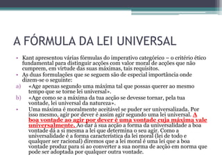 A FÓRMULA DA LEI UNIVERSAL
• Kant apresentou várias fórmulas do imperativo categórico – o critério ético
  fundamental para distinguir acções com valor moral de acções que não
  cumprem, em virtude das suas máximas, tais requisitos.
• As duas formulações que se seguem são de especial importância onde
  dizem-se o seguinte:
a) «Age apenas segundo uma máxima tal que possas querer ao mesmo
     tempo que se torne lei universal».
b) «Age como se a máxima da tua acção se devesse tornar, pela tua
     vontade, lei universal da natureza».
•    Uma máxima é moralmente aceitável se puder ser universalizada. Por
     isso mesmo, agir por dever é assim agir segundo uma lei universal. A
     boa vontade ao agir por dever é uma vontade cuja máxima vale
     universalmente. Ao dar à sua acção a forma da universalidade a boa
     vontade dá a si mesma a lei que determina o seu agir. Como a
     universalidade é a forma característica da lei moral (lei de todo e
     qualquer ser racional) diremos que a lei moral é uma lei que a boa
     vontade produz para si ao converter a sua norma de acção em norma que
     pode ser adoptada por qualquer outra vontade.
 