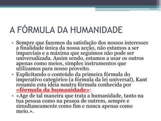 A FÓRMULA DA HUMANIDADE
• Sempre que fazemos da satisfação dos nossos interesses
  a finalidade única da nossa acção, não estamos a ser
  imparciais e a máxima que seguimos não pode ser
  universalizada. Assim sendo, estamos a usar os outros
  apenas como meios, simples instrumentos que
  utilizamos para nosso proveito.
• Explicitando o conteúdo da primeira fórmula do
  imperativo categórico (a fórmula da lei universal), Kant
  resumiu esta ideia noutra fórmula conhecida por
  «fórmula da humanidade»:
• «Age de tal maneira que trata a humanidade, tanto na
  tua pessoa como na pessoa de outrem, sempre e
  simultaneamente como fim e nunca apenas como
  meio.».
 