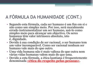 A FÓRMULA DA HUMANIDADE (CONT.)
• Segundo esta fórmula, cada ser humano é um fim em si e
  não como um simples meio. Por isso, será moralmente
  errado instrumentalizar um ser humano, usá-lo como
  simples meio para alcançar um objectivo. Os seres
  humanos têm valor intrínseco absoluto, isto
  é, dignidade.
• Devido à sua condição de ser racional, o ser humano tem
  um valor incomparável. Como ser racional nenhum ser
  humano vale mais do que outro.
• Uma vida humana não é mais valiosa do que outra nem
  várias vidas humanas valem mais do que uma.
• Devido a esta fórmula, a ética kantiana é frequentemente
  denominada «ética do respeito pelas pessoas».
 