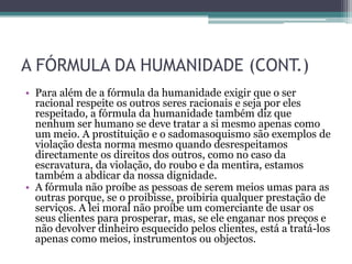A FÓRMULA DA HUMANIDADE (CONT.)
• Para além de a fórmula da humanidade exigir que o ser
  racional respeite os outros seres racionais e seja por eles
  respeitado, a fórmula da humanidade também diz que
  nenhum ser humano se deve tratar a si mesmo apenas como
  um meio. A prostituição e o sadomasoquismo são exemplos de
  violação desta norma mesmo quando desrespeitamos
  directamente os direitos dos outros, como no caso da
  escravatura, da violação, do roubo e da mentira, estamos
  também a abdicar da nossa dignidade.
• A fórmula não proíbe as pessoas de serem meios umas para as
  outras porque, se o proibisse, proibiria qualquer prestação de
  serviços. A lei moral não proíbe um comerciante de usar os
  seus clientes para prosperar, mas, se ele enganar nos preços e
  não devolver dinheiro esquecido pelos clientes, está a tratá-los
  apenas como meios, instrumentos ou objectos.
 
