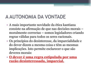 A AUTONOMIA DA VONTADE
• A mais importante novidade da ética kantiana
  consiste na afirmação de que nas decisões morais –
  moralmente correctas – somos legisladores criando
  regras válidas para todos os seres racionais.
• Os princípios do desinteresse, da imparcialidade e
  do dever dizem a mesma coisa e têm as mesmas
  implicações. Isto permite esclarecer o que são
  deveres morais:
• O dever é uma regra estipulada por uma
  razão desinteressada, imparcial.
 