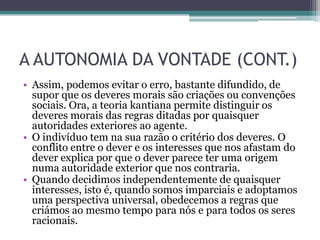 A AUTONOMIA DA VONTADE (CONT.)
• Assim, podemos evitar o erro, bastante difundido, de
  supor que os deveres morais são criações ou convenções
  sociais. Ora, a teoria kantiana permite distinguir os
  deveres morais das regras ditadas por quaisquer
  autoridades exteriores ao agente.
• O indivíduo tem na sua razão o critério dos deveres. O
  conflito entre o dever e os interesses que nos afastam do
  dever explica por que o dever parece ter uma origem
  numa autoridade exterior que nos contraria.
• Quando decidimos independentemente de quaisquer
  interesses, isto é, quando somos imparciais e adoptamos
  uma perspectiva universal, obedecemos a regras que
  criámos ao mesmo tempo para nós e para todos os seres
  racionais.
 