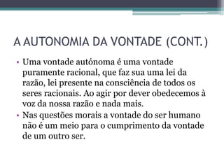 A AUTONOMIA DA VONTADE (CONT.)
• Uma vontade autónoma é uma vontade
  puramente racional, que faz sua uma lei da
  razão, lei presente na consciência de todos os
  seres racionais. Ao agir por dever obedecemos à
  voz da nossa razão e nada mais.
• Nas questões morais a vontade do ser humano
  não é um meio para o cumprimento da vontade
  de um outro ser.
 