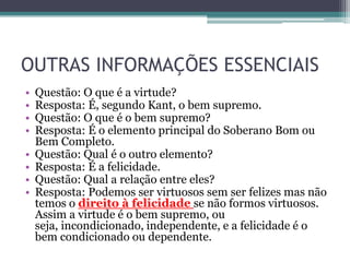 OUTRAS INFORMAÇÕES ESSENCIAIS
•   Questão: O que é a virtude?
•   Resposta: É, segundo Kant, o bem supremo.
•   Questão: O que é o bem supremo?
•   Resposta: É o elemento principal do Soberano Bom ou
    Bem Completo.
•   Questão: Qual é o outro elemento?
•   Resposta: É a felicidade.
•   Questão: Qual a relação entre eles?
•   Resposta: Podemos ser virtuosos sem ser felizes mas não
    temos o direito à felicidade se não formos virtuosos.
    Assim a virtude é o bem supremo, ou
    seja, incondicionado, independente, e a felicidade é o
    bem condicionado ou dependente.
 