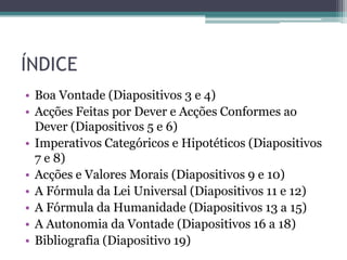 ÍNDICE
• Boa Vontade (Diapositivos 3 e 4)
• Acções Feitas por Dever e Acções Conformes ao
  Dever (Diapositivos 5 e 6)
• Imperativos Categóricos e Hipotéticos (Diapositivos
  7 e 8)
• Acções e Valores Morais (Diapositivos 9 e 10)
• A Fórmula da Lei Universal (Diapositivos 11 e 12)
• A Fórmula da Humanidade (Diapositivos 13 a 15)
• A Autonomia da Vontade (Diapositivos 16 a 18)
• Bibliografia (Diapositivo 19)
 