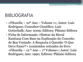 BIBLIOGRAFIA
• «Filosofia – 10º Ano – Volume 1»; Autor: Luís
  Rodrigues; Consultor Científico: Luís
  Gottschalk; Ano: 2009; Editora: Plátano Editora
• Ficha de Informação «Síntese da Moral
  Kantiana Com Base na Explicação do Conceito
  de Boa Vontade: A Resposta à Questão ‘O Que
  Devo Fazer?’» (conteúdos retirados do livro
  «Filosofia – 12 º Ano – 1º Volume»; Autor: Luís
  Rodrigues; Ano: 1990; Editora: Plátano Editora
 