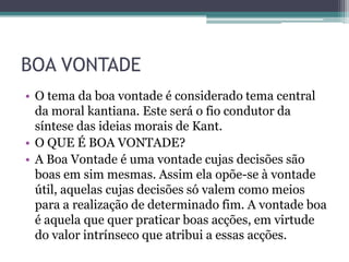BOA VONTADE
• O tema da boa vontade é considerado tema central
  da moral kantiana. Este será o fio condutor da
  síntese das ideias morais de Kant.
• O QUE É BOA VONTADE?
• A Boa Vontade é uma vontade cujas decisões são
  boas em sim mesmas. Assim ela opõe-se à vontade
  útil, aquelas cujas decisões só valem como meios
  para a realização de determinado fim. A vontade boa
  é aquela que quer praticar boas acções, em virtude
  do valor intrínseco que atribui a essas acções.
 