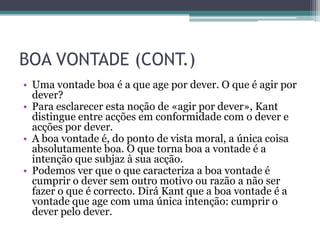 BOA VONTADE (CONT.)
• Uma vontade boa é a que age por dever. O que é agir por
  dever?
• Para esclarecer esta noção de «agir por dever», Kant
  distingue entre acções em conformidade com o dever e
  acções por dever.
• A boa vontade é, do ponto de vista moral, a única coisa
  absolutamente boa. O que torna boa a vontade é a
  intenção que subjaz à sua acção.
• Podemos ver que o que caracteriza a boa vontade é
  cumprir o dever sem outro motivo ou razão a não ser
  fazer o que é correcto. Dirá Kant que a boa vontade é a
  vontade que age com uma única intenção: cumprir o
  dever pelo dever.
 