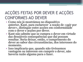 ACÇÕES FEITAS POR DEVER E ACÇÕES
CONFORMES AO DEVER
• Como nós já mostrámos no diapositivo
  anterior, Kant, para esclarecer a noção de «agir por
  dever», distingue entre acções em conformidade
  com o dever e acções por dever.
• Kant não admite que se cumpra o dever em virtude
  das desejáveis consequências que daí possam
  resultar. Seria deixar, então, o cumprimento do
  dever ao sabor das circunstâncias, dos interesses do
  momento.
• Isso implicaria que, quando não tivéssemos
  vantagem ou interesse em cumprir o dever, não
  haveria razão alguma para o fazer.
 
