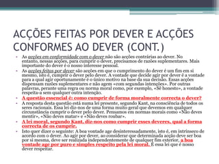 ACÇÕES FEITAS POR DEVER E ACÇÕES
CONFORMES AO DEVER (CONT.)
• As acções em conformidade com o dever não são acções contrárias ao dever. No
  entanto, nessas acções, para cumprir o dever, precisamos de razões suplementares. Mais
  importante do dever é o nosso interesse pessoal.
• As acções feitas por dever são acções em que o cumprimento do dever é um fim em si
  mesmo, isto é, cumprir o dever pelo dever. A vontade que decide agir por dever é a vontade
  para a qual agir oportunamente é o único motivo na base da sua decisão. Essas acções
  dispensam razões suplementares e não agem «com segundas intenções». Por outras
  palavras, perante uma regra ou norma moral como, por exemplo, «Sê honesto», a vontade
  respeita-a sem qualquer outra intenção.
• A questão essencial é: como cumprir de forma moralmente correcta o dever?
• A resposta desta questão está numa lei presente, segundo Kant, na consciência de todos os
  seres racionais. Essa lei diz-nos de uma forma muito geral que devemos em qualquer
  circunstância cumprir o dever pelo dever. Pensamos em normas morais como «Não deves
  mentir», «Não deves matar» e «Não deves roubar».
• A lei moral, segundo Kant, diz-nos como cumprir esses deveres, qual a forma
  correcta de os cumprir.
• Isto quer dizer o seguinte: A boa vontade age desinteressadamente, isto é, em intrínseco de
  acordo com o dever. Ao agir por dever, ao considerar que determinada acção deve ser boa
  por si mesma, deve ser realizada independentemente de qualquer fim exterior, a boa
  vontade age por puro e simples respeito pela lei moral. É essa lei que é nosso
  dever respeitar.
 