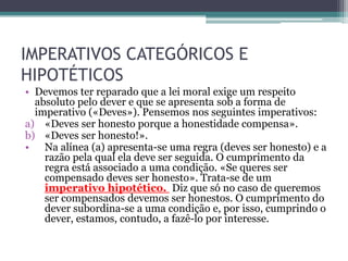 IMPERATIVOS CATEGÓRICOS E
HIPOTÉTICOS
• Devemos ter reparado que a lei moral exige um respeito
  absoluto pelo dever e que se apresenta sob a forma de
  imperativo («Deves»). Pensemos nos seguintes imperativos:
a) «Deves ser honesto porque a honestidade compensa».
b) «Deves ser honesto!».
• Na alínea (a) apresenta-se uma regra (deves ser honesto) e a
    razão pela qual ela deve ser seguida. O cumprimento da
    regra está associado a uma condição. «Se queres ser
    compensado deves ser honesto». Trata-se de um
    imperativo hipotético. Diz que só no caso de queremos
    ser compensados devemos ser honestos. O cumprimento do
    dever subordina-se a uma condição e, por isso, cumprindo o
    dever, estamos, contudo, a fazê-lo por interesse.
 