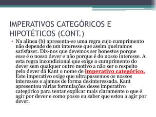 IMPERATIVOS CATEGÓRICOS E
HIPOTÉTICOS (CONT.)
• Na alínea (b) apresenta-se uma regra cujo cumprimento
  não depende de um interesse que assim queiramos
  satisfazer. Diz-nos que devemos ser honestos porque
  esse é o nosso dever e não porque é do nosso interesse. A
  esta regra incondicional que exige o cumprimento do
  dever sem qualquer outro motivo a não ser o respeito
  pelo dever dá Kant o nome de imperativo categórico.
  Este imperativo exige que ultrapassemos os nossos
  interesses e ajamos de forma desinteressada. Kant
  apresentou várias formulações desse imperativo
  categórico para tentar explicar mais claramente o que é
  agir por dever e como posso eu saber que estou a agir por
  dever.
 