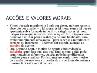 ACÇÕES E VALORES MORAIS
• Vimos que agir moralmente é agir por dever, agir por respeito
  absoluto por uma lei – a lei moral. A lei moral é uma lei que se
  apresenta sob a forma de imperativo categórico. A lei moral
  não prescreve que se realize este ou aquele fim, não prescreve
  os meios a utilizar para a realização de uma finalidade. Para
  avaliar moralmente uma acção – para saber se é moralmente
  correcta ou incorrecta – devemos dar especial atenção ao
  motivo do agente.
• Ora, segundo Kant, o motivo do agente é indicado pela
  máxima segundo a qual este age. Uma mesma acção pode
  seguir máximas diferentes, ou seja, pode haver diferentes
  motivos para a realizar. Por isso mesmo, conforme o motivo
  ou a razão que nos leva a proceder de um certo modo, assim a
  máxima terá valor moral ou não.
 