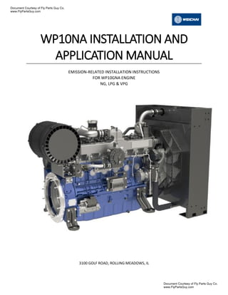 WP10NA INSTALLATION AND
APPLICATION MANUAL
EMISSION-RELATED INSTALLATION INSTRUCTIONS
FOR WP10GNA ENGINE
NG, LPG & VPG
3100 GOLF ROAD, ROLLING MEADOWS, IL
Document Courtesy of Fly Parts Guy Co.
www.FlyPartsGuy.com
Document Courtesy of Fly Parts Guy Co.
www.FlyPartsGuy.com
 