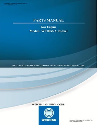 PARTS MANUAL
Gas Engine
Models: WP10GNA, Bi-fuel
.
NOTE: THIS MANUAL MAY BE UPDATED FROM TIME TO TIME BY WEICHAI AMERICA CORP.
WEICHAI AMERICA CORP.
Document Courtesy of Fly Parts Guy Co.
www.FlyPartsGuy.com
Document Courtesy of Fly Parts Guy Co.
www.FlyPartsGuy.com
 