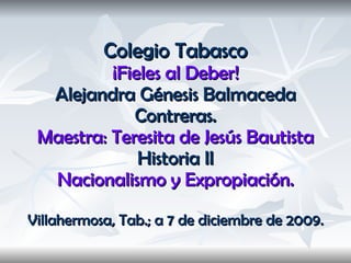 Colegio Tabasco ¡Fieles al Deber! Alejandra Génesis Balmaceda Contreras. Maestra: Teresita de Jesús Bautista Historia II Nacionalismo y Expropiación. Villahermosa, Tab.; a 7 de diciembre de 2009. 
