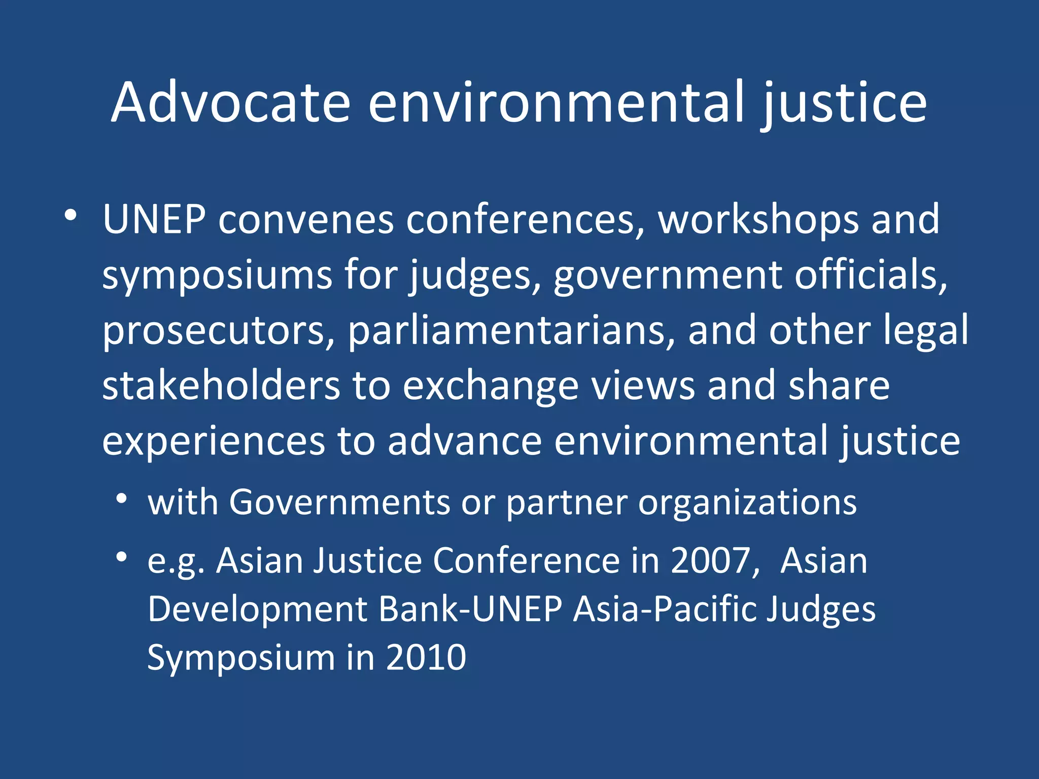Advocate environmental justice UNEP convenes conferences, workshops and symposiums for judges, government officials,  prosecutors, parliamentarians, and other legal stakeholders to exchange views and share experiences to advance environmental justice with Governments or partner organizations e.g. Asian Justice Conference in 2007,  Asian Development Bank-UNEP Asia-Pacific Judges Symposium in 2010  